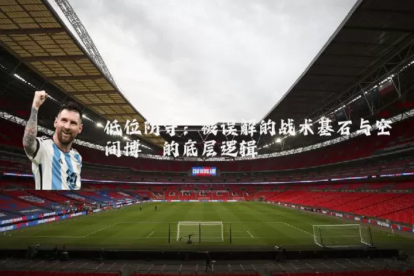 低位防守:被误解的战术基石与空间博弈的底层逻辑
