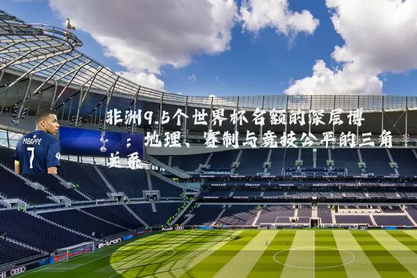 非洲9.5个世界杯名额的深层博弈:地理、赛制与竞技公平的三角关系